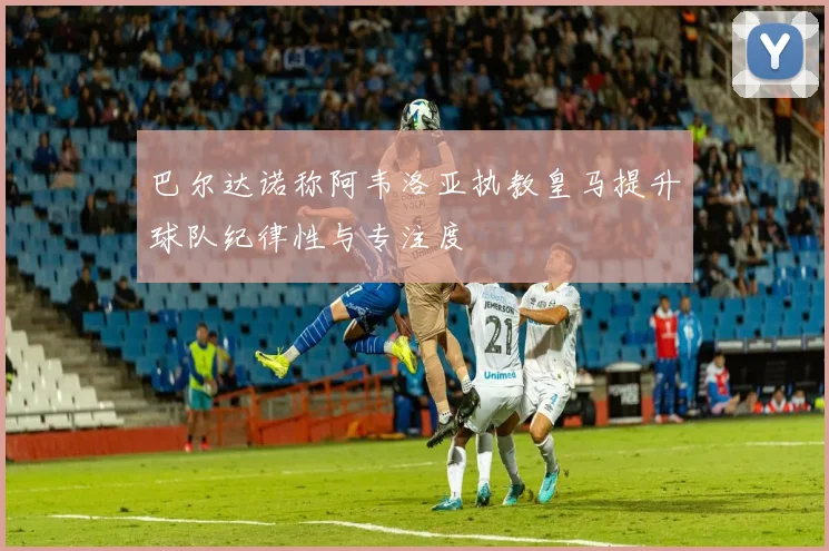 巴尔达诺称阿韦洛亚执教皇马提升球队纪律性与专注度