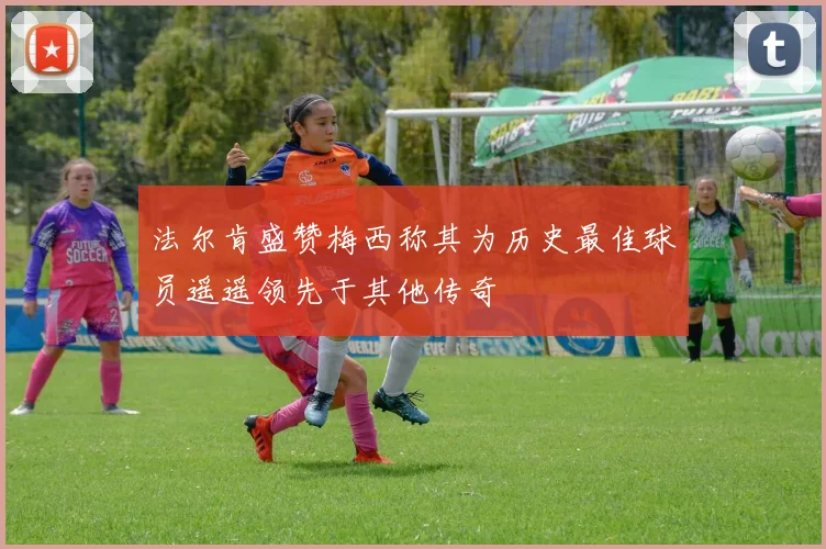 法尔肯盛赞梅西称其为历史最佳球员遥遥领先于其他传奇