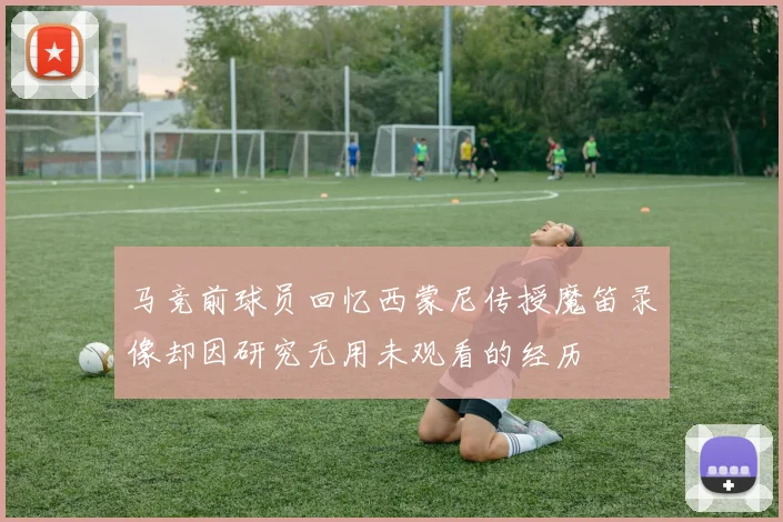 马竞前球员回忆西蒙尼传授魔笛录像却因研究无用未观看的经历
