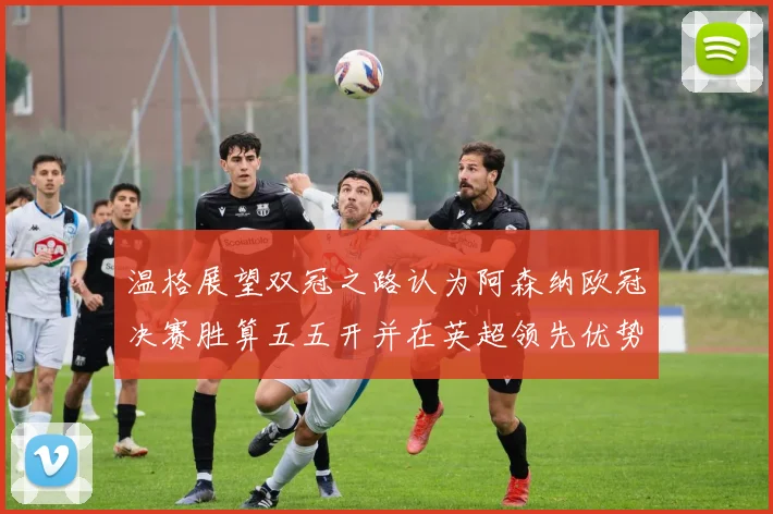温格展望双冠之路认为阿森纳欧冠决赛胜算五五开并在英超领先优势明显