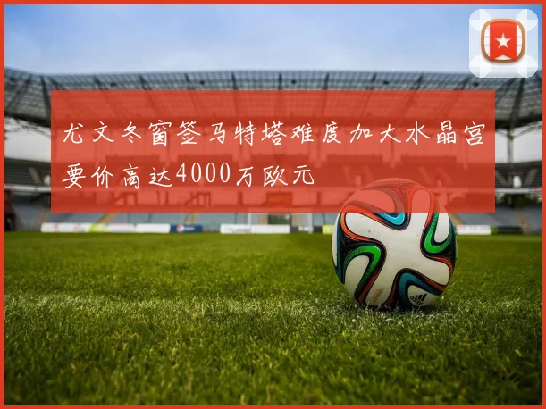 尤文冬窗签马特塔难度加大水晶宫要价高达4000万欧元