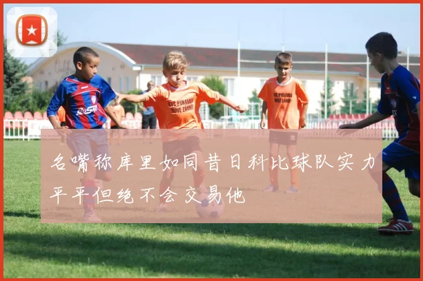 名嘴称库里如同昔日科比球队实力平平但绝不会交易他