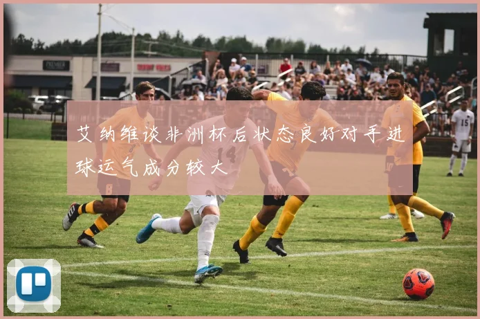 艾纳维谈非洲杯后状态良好对手进球运气成分较大