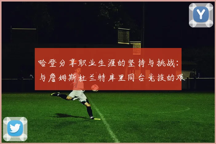 哈登分享职业生涯的坚持与挑战：与詹姆斯杜兰特库里同台竞技的艰辛