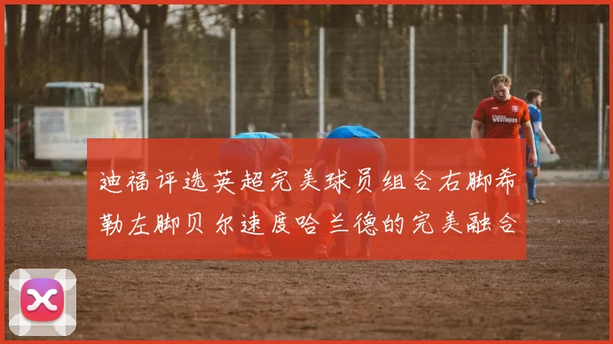 迪福评选英超完美球员组合右脚希勒左脚贝尔速度哈兰德的完美融合