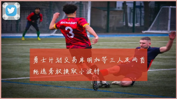 勇士计划交易库明加等三人及两首轮选秀权换取小波特
