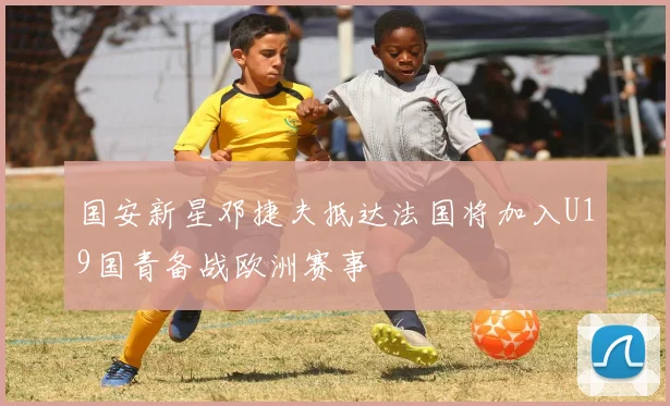 国安新星邓捷夫抵达法国将加入U19国青备战欧洲赛事