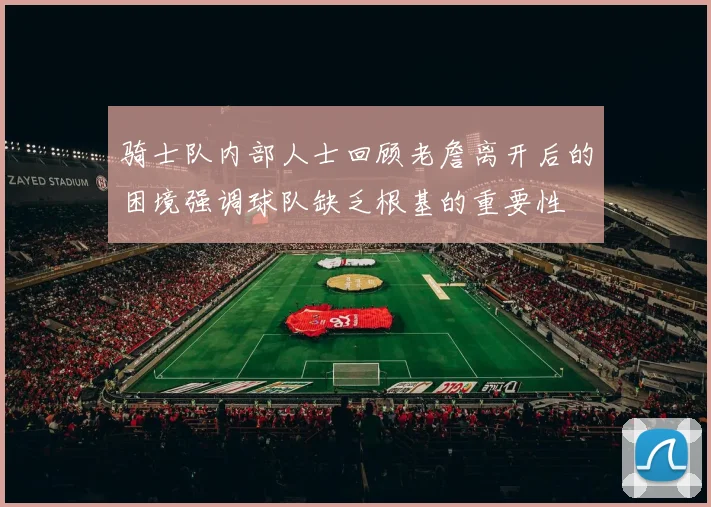 骑士队内部人士回顾老詹离开后的困境强调球队缺乏根基的重要性
