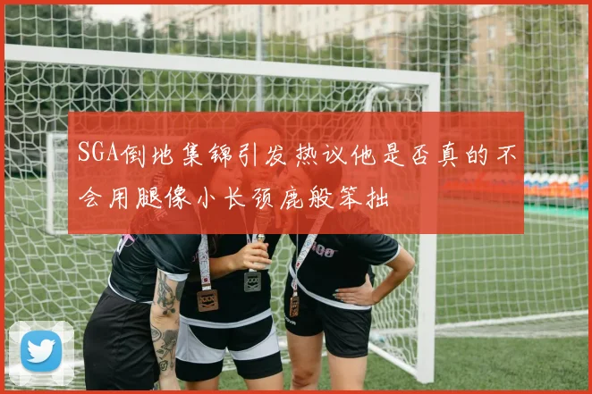 SGA倒地集锦引发热议他是否真的不会用腿像小长颈鹿般笨拙
