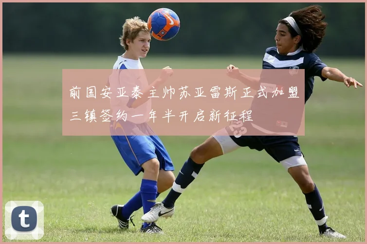 前国安亚泰主帅苏亚雷斯正式加盟三镇签约一年半开启新征程