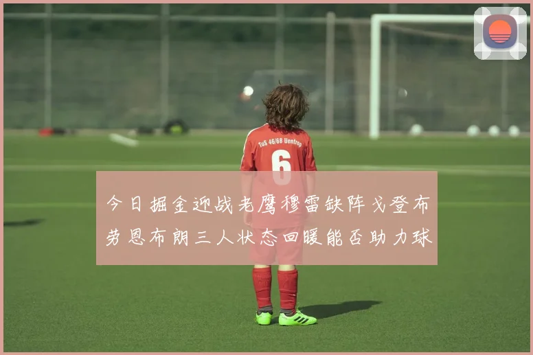今日掘金迎战老鹰穆雷缺阵戈登布劳恩布朗三人状态回暖能否助力球队取胜