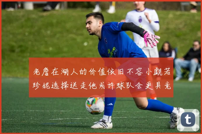 老詹在湖人的价值依旧不容小觑若珍妮选择送走他或许球队会更具竞争力