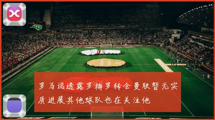 罗马诺透露罗梅罗转会曼联暂无实质进展其他球队也在关注他