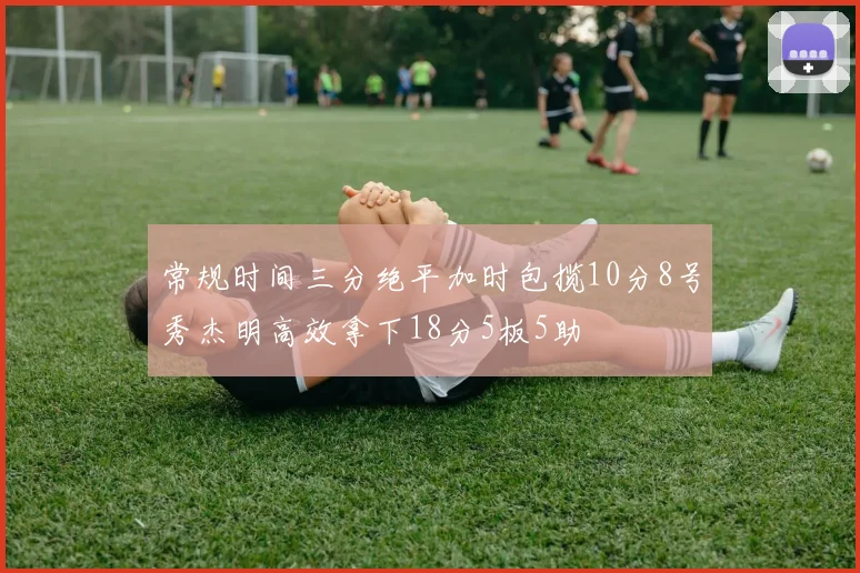 常规时间三分绝平加时包揽10分8号秀杰明高效拿下18分5板5助
