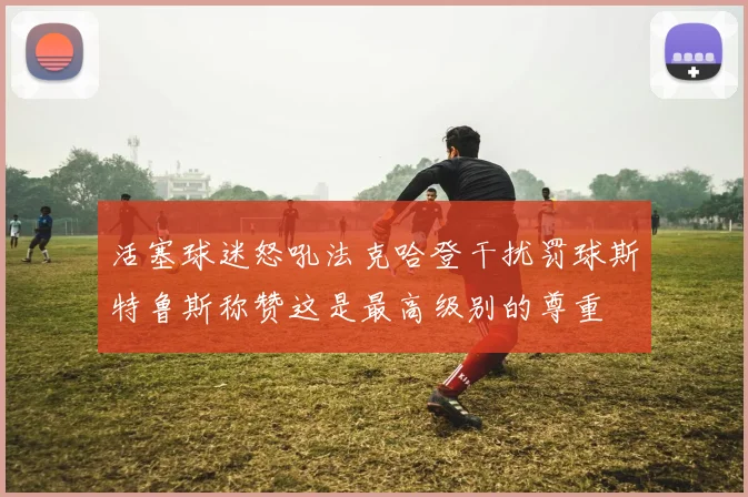 活塞球迷怒吼法克哈登干扰罚球斯特鲁斯称赞这是最高级别的尊重