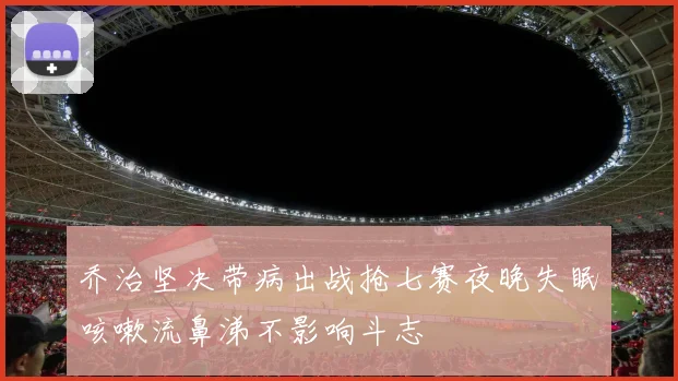 乔治坚决带病出战抢七赛夜晚失眠咳嗽流鼻涕不影响斗志